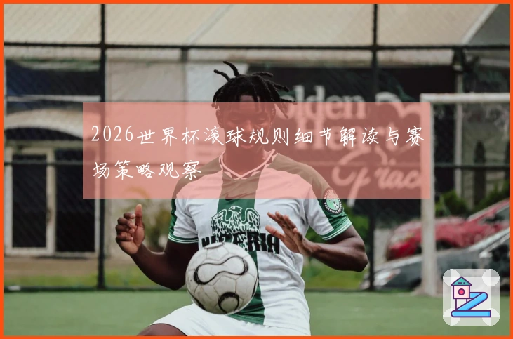 2026世界杯滚球规则细节解读与赛场策略观察
