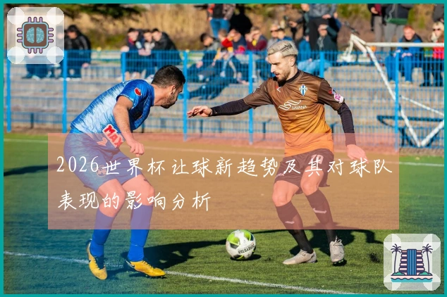 2026世界杯让球新趋势及其对球队表现的影响分析