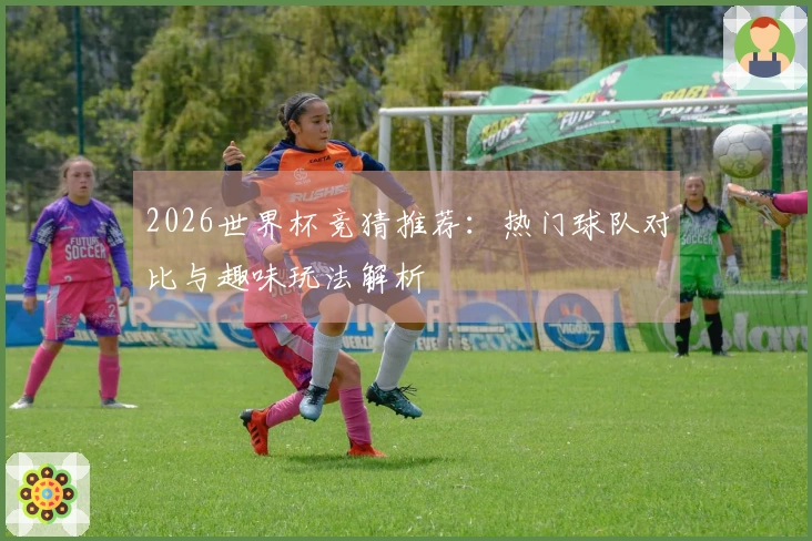 2026世界杯竞猜推荐：热门球队对比与趣味玩法解析