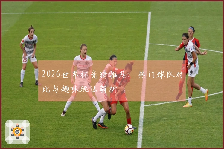 2026世界杯竞猜推荐：热门球队对比与趣味玩法解析